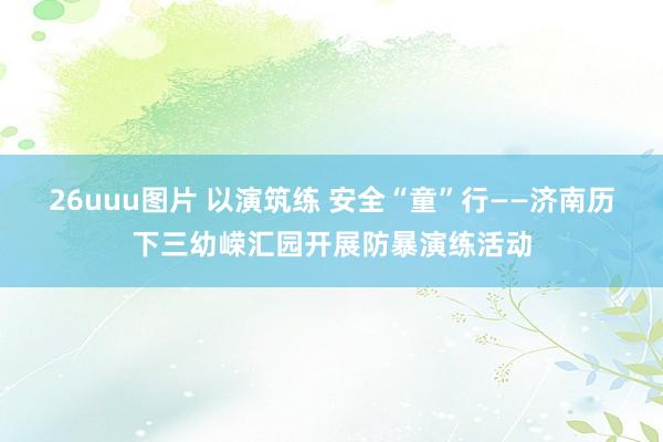 26uuu图片 以演筑练 安全“童”行——济南历下三幼嵘汇园开展防暴演练活动