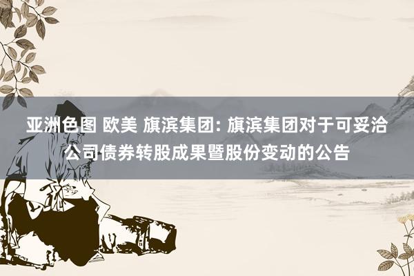 亚洲色图 欧美 旗滨集团: 旗滨集团对于可妥洽公司债券转股成果暨股份变动的公告