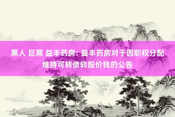 黑人 巨屌 益丰药房: 益丰药房对于因职权分配维持可转债转股价钱的公告