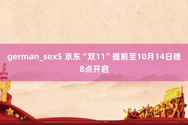 german_sex5 京东“双11”提前至10月14日晚8点开启