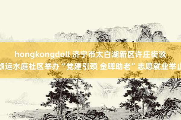 hongkongdoll 济宁市太白湖新区许庄街谈颂运水庭社区举办“党建引颈 金晖助老”志愿就业举止