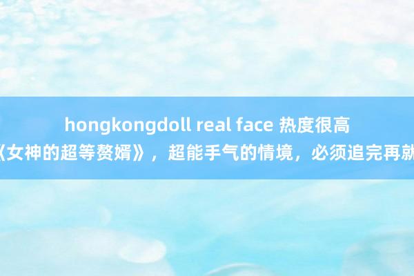 hongkongdoll real face 热度很高的《女神的超等赘婿》，超能手气的情境，必须追完再就寝！