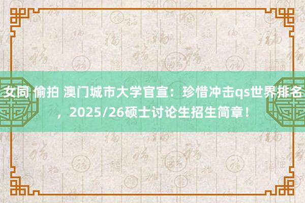 女同 偷拍 澳门城市大学官宣：珍惜冲击qs世界排名，2025/26硕士讨论生招生简章！