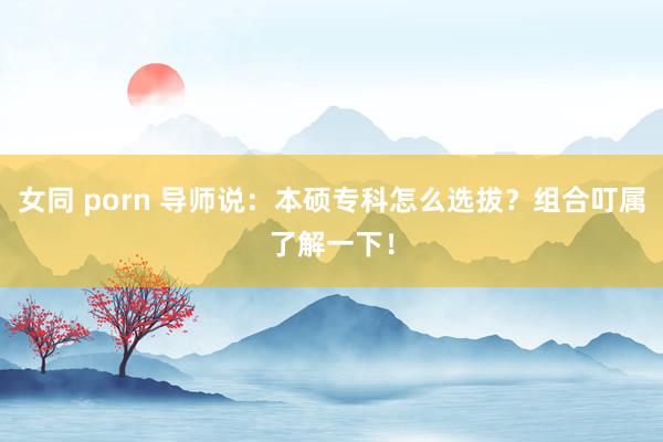 女同 porn 导师说：本硕专科怎么选拔？组合叮属了解一下！