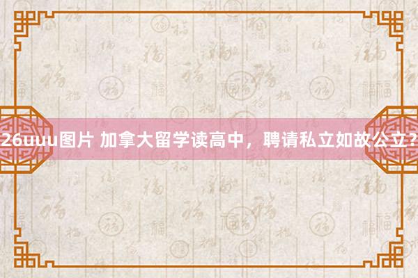 26uuu图片 加拿大留学读高中，聘请私立如故公立？