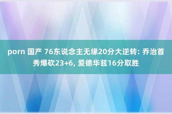 porn 国产 76东说念主无缘20分大逆转: 乔治首秀爆砍23+6， 爱德华兹16分取胜