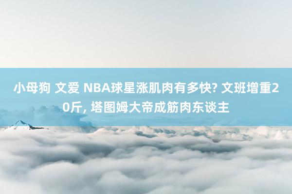 小母狗 文爱 NBA球星涨肌肉有多快? 文班增重20斤， 塔图姆大帝成筋肉东谈主