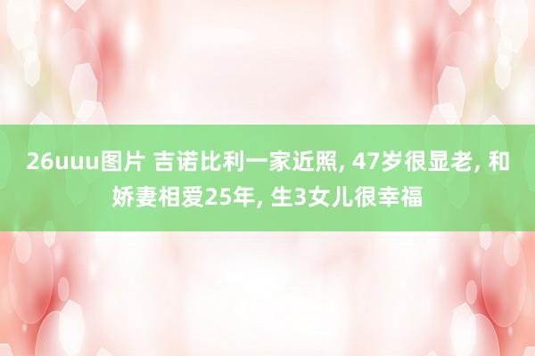 26uuu图片 吉诺比利一家近照， 47岁很显老， 和娇妻相爱25年， 生3女儿很幸福