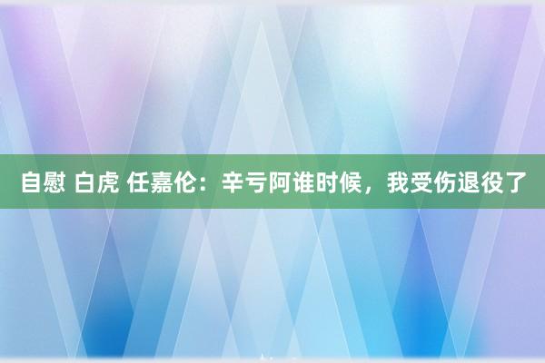 自慰 白虎 任嘉伦：辛亏阿谁时候，我受伤退役了