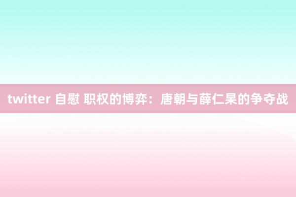 twitter 自慰 职权的博弈：唐朝与薛仁杲的争夺战