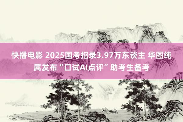 快播电影 2025国考招录3.97万东谈主 华图纯属发布“口试AI点评”助考生备考