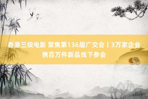 香港三级电影 聚焦第136届广交会丨3万家企业携百万件新品线下参会