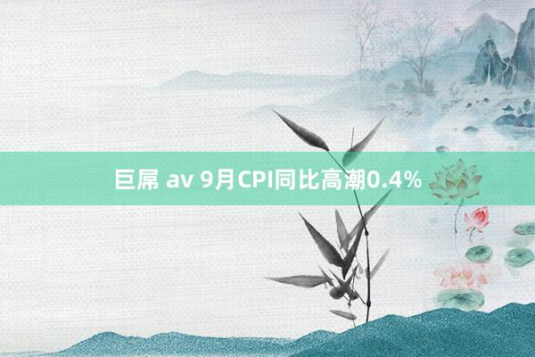 巨屌 av 9月CPI同比高潮0.4%