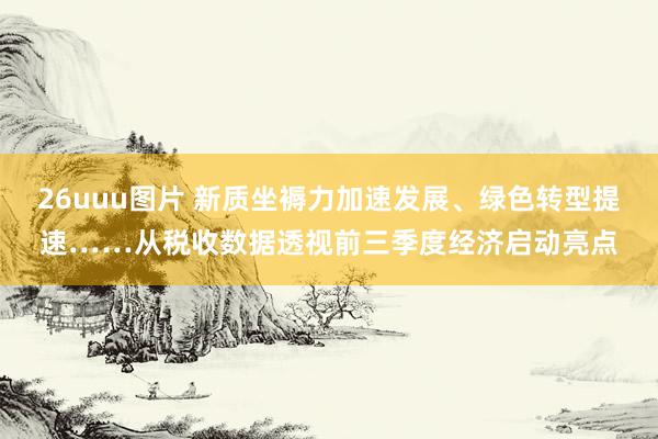 26uuu图片 新质坐褥力加速发展、绿色转型提速……从税收数据透视前三季度经济启动亮点