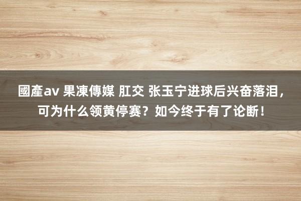 國產av 果凍傳媒 肛交 张玉宁进球后兴奋落泪，可为什么领黄停赛？如今终于有了论断！