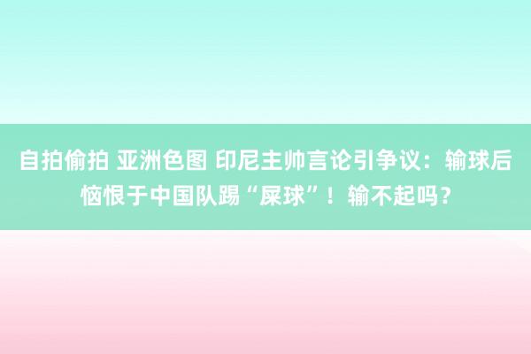 自拍偷拍 亚洲色图 印尼主帅言论引争议：输球后恼恨于中国队踢“屎球”！输不起吗？