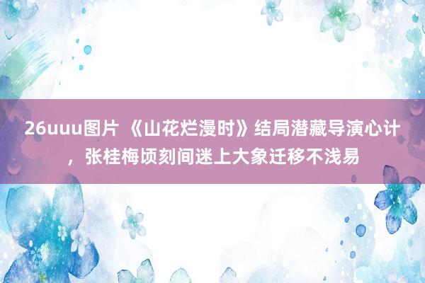 26uuu图片 《山花烂漫时》结局潜藏导演心计，张桂梅顷刻间迷上大象迁移不浅易