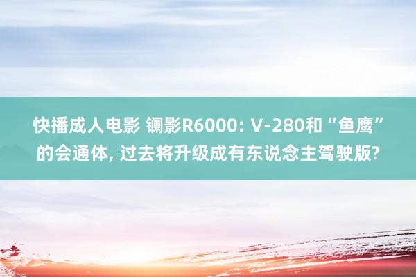 快播成人电影 镧影R6000: V-280和“鱼鹰”的会通体， 过去将升级成有东说念主驾驶版?