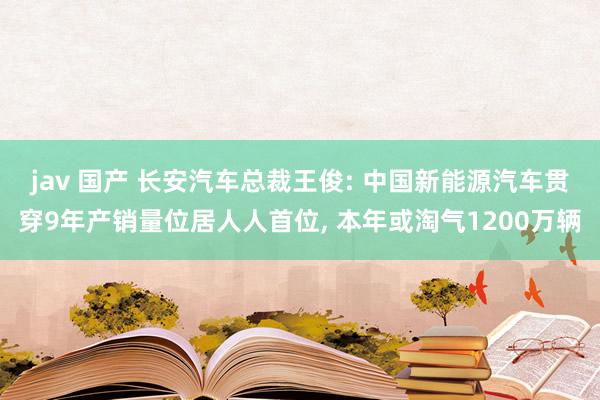 jav 国产 长安汽车总裁王俊: 中国新能源汽车贯穿9年产销量位居人人首位， 本年或淘气1200万辆