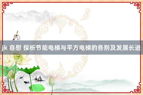 jk 自慰 探析节能电梯与平方电梯的各别及发展长进