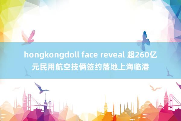 hongkongdoll face reveal 超260亿元民用航空技俩签约落地上海临港