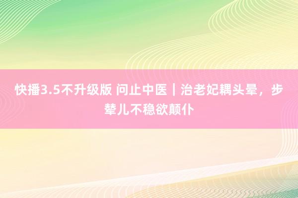 快播3.5不升级版 问止中医｜治老妃耦头晕，步辇儿不稳欲颠仆