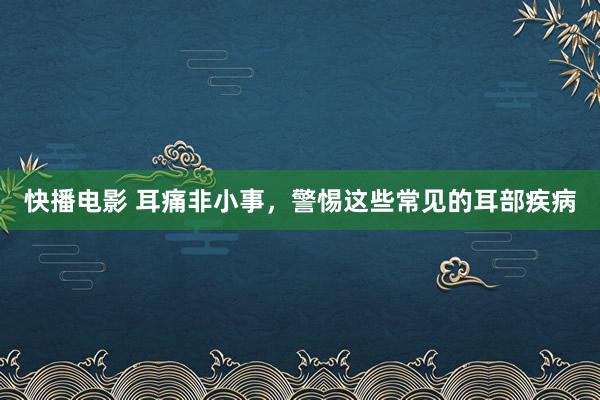 快播电影 耳痛非小事，警惕这些常见的耳部疾病