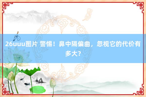 26uuu图片 警惕！鼻中隔偏曲，忽视它的代价有多大？