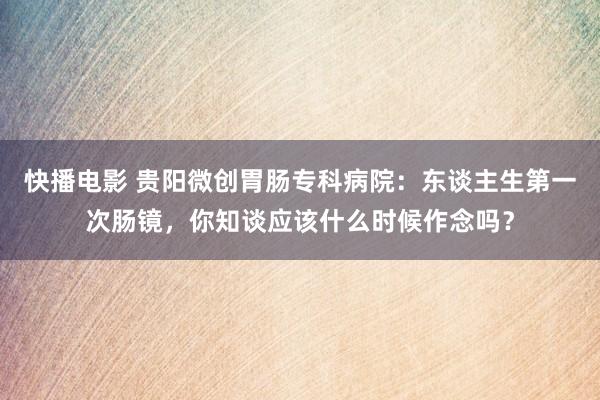 快播电影 贵阳微创胃肠专科病院：东谈主生第一次肠镜，你知谈应该什么时候作念吗？