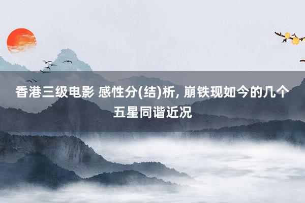 香港三级电影 感性分(结)析， 崩铁现如今的几个五星同谐近况