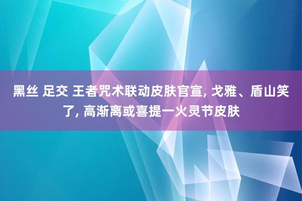 黑丝 足交 王者咒术联动皮肤官宣， 戈雅、盾山笑了， 高渐离或喜提一火灵节皮肤