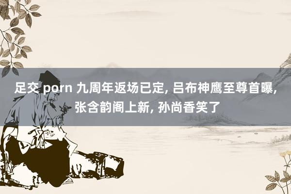 足交 porn 九周年返场已定， 吕布神鹰至尊首曝， 张含韵阁上新， 孙尚香笑了