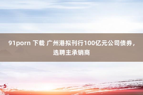 91porn 下载 广州港拟刊行100亿元公司债券，选聘主承销商