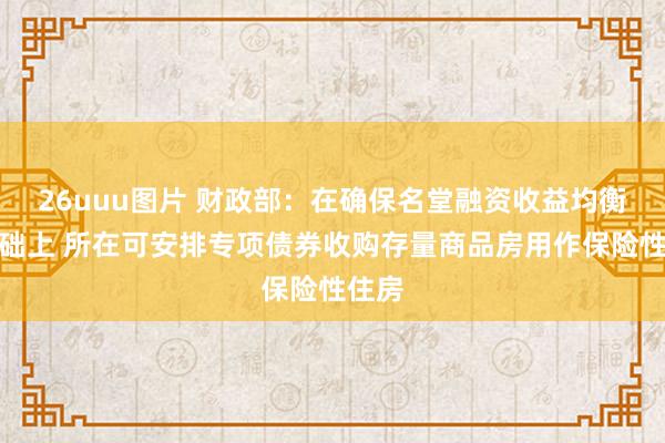 26uuu图片 财政部：在确保名堂融资收益均衡的基础上 所在可安排专项债券收购存量商品房用作保险性住房