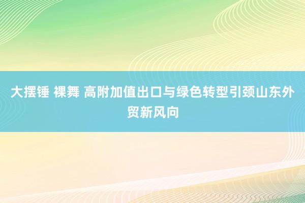 大摆锤 裸舞 高附加值出口与绿色转型引颈山东外贸新风向