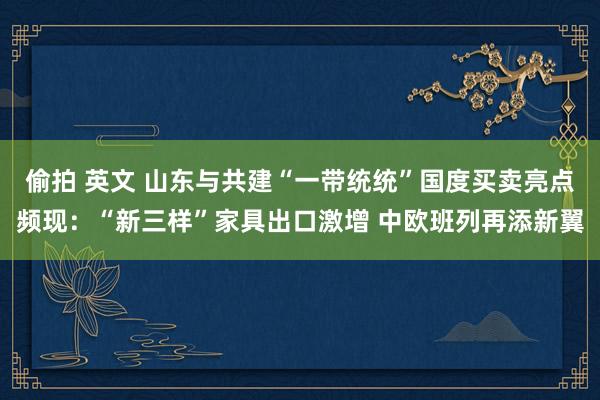 偷拍 英文 山东与共建“一带统统”国度买卖亮点频现：“新三样”家具出口激增 中欧班列再添新翼