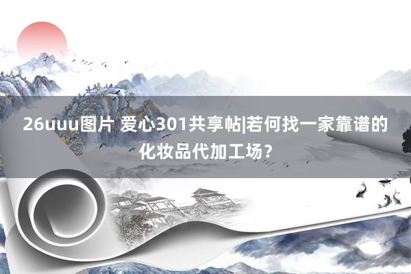 26uuu图片 爱心301共享帖|若何找一家靠谱的化妆品代加工场？