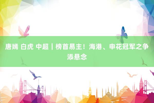 唐嫣 白虎 中超｜榜首易主！海港、申花冠军之争添悬念