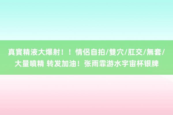 真實精液大爆射！！情侶自拍/雙穴/肛交/無套/大量噴精 转发加油！张雨霏游水宇宙杯银牌