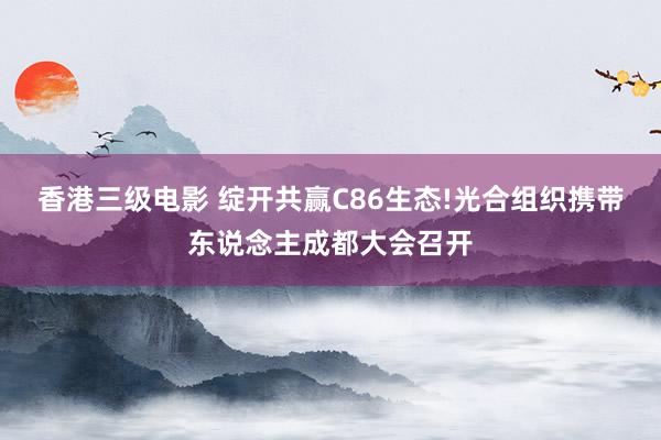 香港三级电影 绽开共赢C86生态!光合组织携带东说念主成都大会召开