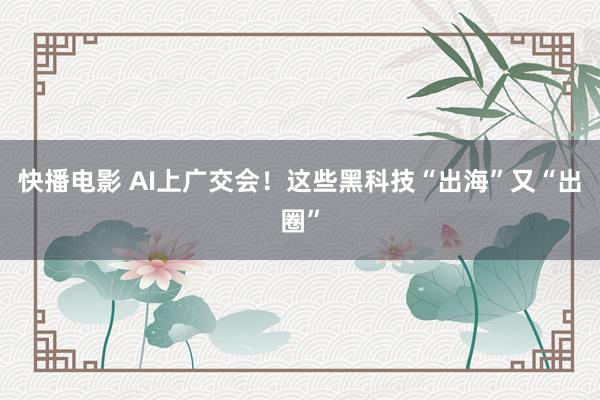 快播电影 AI上广交会！这些黑科技“出海”又“出圈”