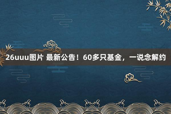 26uuu图片 最新公告！60多只基金，一说念解约