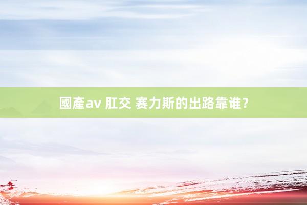 國產av 肛交 赛力斯的出路靠谁？