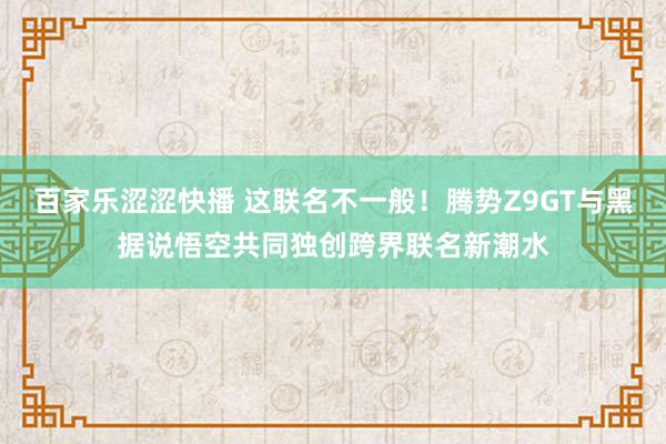 百家乐涩涩快播 这联名不一般！腾势Z9GT与黑据说悟空共同独创跨界联名新潮水