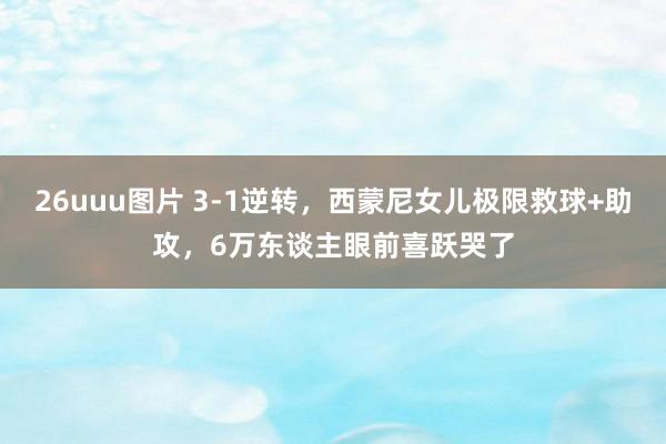 26uuu图片 3-1逆转，西蒙尼女儿极限救球+助攻，6万东谈主眼前喜跃哭了