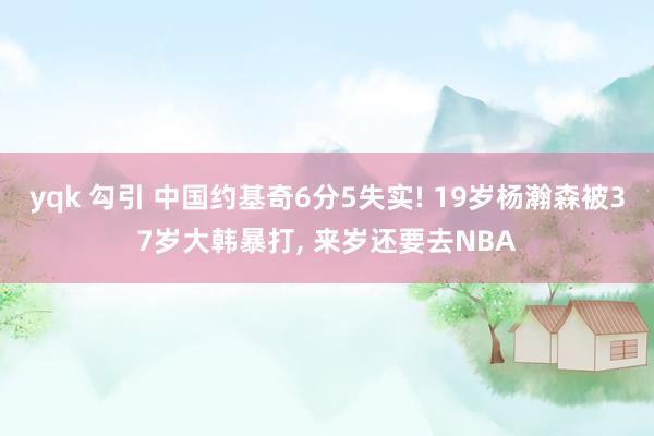 yqk 勾引 中国约基奇6分5失实! 19岁杨瀚森被37岁大韩暴打， 来岁还要去NBA