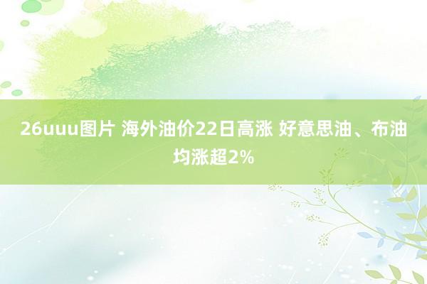 26uuu图片 海外油价22日高涨 好意思油、布油均涨超2%