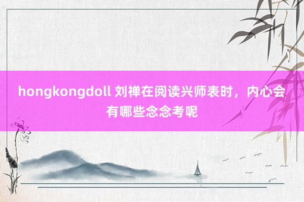 hongkongdoll 刘禅在阅读兴师表时，内心会有哪些念念考呢