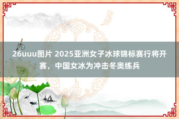 26uuu图片 2025亚洲女子冰球锦标赛行将开赛，中国女冰为冲击冬奥练兵