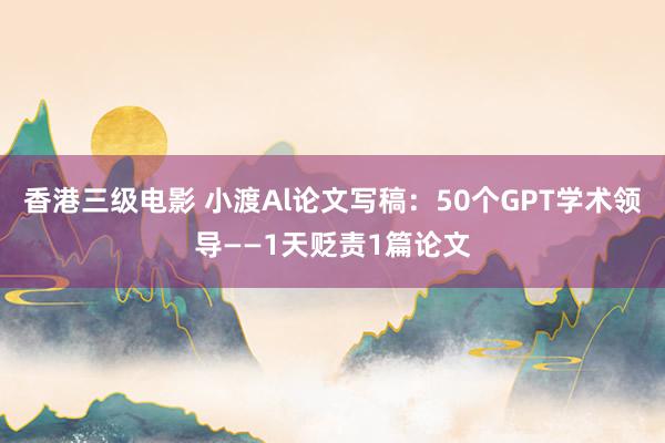 香港三级电影 小渡Al论文写稿：50个GPT学术领导——1天贬责1篇论文